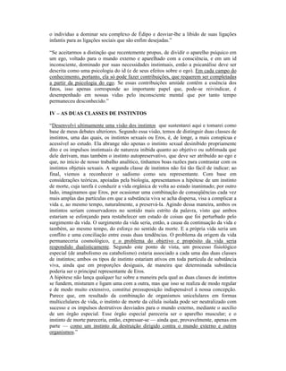 o indivíduo a dominar seu complexo de Édipo e desviar-lhe a libido de suas ligações
infantis para as ligações sociais que são enfim desejadas.”

“Se aceitarmos a distinção que recentemente propus, de dividir o aparelho psíquico em
um ego, voltado para o mundo externo e aparelhado com a consciência, e em um id
inconsciente, dominado por suas necessidades instintuais, então a psicanálise deve ser
descrita como uma psicologia do id (e de seus efeitos sobre o ego). Em cada campo do
conhecimento, portanto, ela só pode fazer contribuições, que requerem ser completadas
a partir da psicologia do ego. Se essas contribuições amiúde contêm a essência dos
fatos, isso apenas corresponde ao importante papel que, pode-se reivindicar, é
desempenhado em nossas vidas pelo inconsciente mental que por tanto tempo
permaneceu desconhecido.”

IV – AS DUAS CLASSES DE INSTINTOS

“Desenvolvi ultimamente uma visão dos instintos que sustentarei aqui e tomarei como
base de meus debates ulteriores. Segundo essa visão, temos de distinguir duas classes de
instintos, uma das quais, os instintos sexuais ou Eros, é, de longe, a mais conspícua e
acessível ao estudo. Ela abrange não apenas o instinto sexual desinibido propriamente
dito e os impulsos instintuais de natureza inibida quanto ao objetivo ou sublimada que
dele derivam, mas também o instinto autopreservativo, que deve ser atribuído ao ego e
que, no início de nosso trabalho analítico, tínhamos boas razões para contrastar com os
instintos objetais sexuais. A segunda classe de instintos não foi tão fácil de indicar; ao
final, viemos a reconhecer o sadismo como seu representante. Com base em
considerações teóricas, apoiadas pela biologia, apresentamos a hipótese de um instinto
de morte, cuja tarefa é conduzir a vida orgânica de volta ao estado inanimado; por outro
lado, imaginamos que Eros, por ocasionar uma combinação de conseqüências cada vez
mais amplas das partículas em que a substância viva se acha dispersa, visa a complicar a
vida e, ao mesmo tempo, naturalmente, a preservá-la. Agindo dessa maneira, ambos os
instintos seriam conservadores no sentido mais estrito da palavra, visto que ambos
estariam se esforçando para restabelecer um estado de coisas que foi perturbado pelo
surgimento da vida. O surgimento da vida seria, então, a causa da continuação da vida e
também, ao mesmo tempo, do esforço no sentido da morte. E a própria vida seria um
conflito e uma conciliação entre essas duas tendências. O problema da origem da vida
permaneceria cosmológico, e o problema do objetivo e propósito da vida seria
respondido dualisticamente. Segundo este ponto de vista, um processo fisiológico
especial (de anabolismo ou catabolismo) estaria associado a cada uma das duas classes
de instintos; ambos os tipos de instinto estariam ativos em toda partícula de substância
viva, ainda que em proporções desiguais, de maneira que determinada substância
poderia ser o principal representante de Eros.
A hipótese não lança qualquer luz sobre a maneira pela qual as duas classes de instintos
se fundem, misturam e ligam uma com a outra, mas que isso se realiza de modo regular
e de modo muito extensivo, constitui pressuposição indispensável à nossa concepção.
Parece que, em resultado da combinação de organismos unicelulares em formas
multicelulares de vida, o instinto de morte da célula isolada pode ser neutralizado com
sucesso e os impulsos destrutivos desviados para o mundo externo, mediante o auxílio
de um órgão especial. Esse órgão especial pareceria ser o aparelho muscular; e o
instinto de morte pareceria, então, expressar-se — ainda que, provavelmente, apenas em
parte — como um instinto de destruição dirigido contra o mundo externo e outros
organismos.”
 