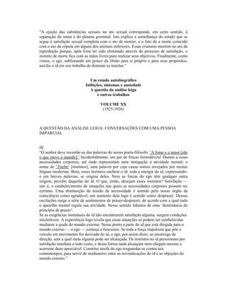 “A ejeção das substâncias sexuais no ato sexual corresponde, em certo sentido, à
separação do soma e do plasma germinal. Isto explica a semelhança do estado que se
segue à satisfação sexual completa com o ato de morrer, e o fato de a morte coincidir
com o ato da cópula em alguns dos animais inferiores. Essas criaturas morrem no ato da
reprodução porque, após Eros ter sido eliminado através do processo de satisfação, o
instinto de morte fica com as mãos livres para realizar seus objetivos. Finalmente, como
vimos, o ego, sublimando um pouco da libido para si próprio e para seus propósitos,
auxilia o id em seu trabalho de dominar as tensões.”


                              Um estudo autobiográfico
                           Inibições, sintomas e ansiedade
                              A questão da análise leiga
                                  e outros trabalhos

                                    VOLUME XX
                                     (1925-1926)



A QUESTÃO DA ANÁLISE LEIGA: CONVERSAÇÕES COM UMA PESSOA
IMPARCIAL


III
“O senhor deve recordar-se das palavras do nosso poeta-filósofo: ‘A fome e o amor [são
o que move o mundo].’ Incidentalmente, um par de forças formidáveis! Damos a essas
necessidades corporais, até onde representam uma instigação à atividade mental, o
nome de ‘Triebe‘ [instintos], uma palavra por cuja causa somos invejados por muitas
línguas modernas. Bem, esses instintos enchem o id: toda a energia do id, expressando-
o em breves palavras, se origina deles. Nem as forças do ego têm qualquer outra
origem; provêm daquelas do id. O que, então, desejam esses instintos? Satisfação —
isto é, o estabelecimento de situações nas quais as necessidades corporais possam ser
extintas. Uma diminuição da tensão da necessidade é sentido pelo nosso órgão da
consciência como agradável; um aumento dela logo é sentido como desprazer. Dessas
oscilações surge a série de sentimentos de prazer-desprazer, de acordo com a qual todo
o aparelho mental regula sua atividade. Nesse sentido falamos de uma ‘dominância do
princípio de prazer’.
Se as exigências instintuais do id não encontrarem satisfação alguma, surgem condições
intoleráveis. A experiência logo revela que essas situações só podem ser estabelecidas
mediante a ajuda do mundo externo. Nesse ponto a parte do id que está dirigida para o
mundo externo — o ego — começa a funcionar. Se toda a força impulsora que põe o
veículo em movimento for derivada do id, o ego, por assim dizer, se encarrega da
direção, sem a qual meta alguma pode ser alcançada. Os instintos no id pressionam por
satisfação imediata a todo custo, e dessa forma nada alcançam nem chegam mesmo a
acarretar dano apreciável. Constitui tarefa do ego resguardar-se contra tais
contratempos, para servir de medianeiro entre as reivindicações do id e as objeções do
mundo externo.”
 