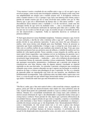 “Uma neurose é assim o resultado de um conflito entre o ego e o id, no qual o ego se
envolveu porque, como revela uma investigação cuidadosa, ele deseja a todo custo reter
sua adaptabilidade em relação com o mundo externo real. A divergência verifica-se
entre o mundo externo e o id; e é porque o ego, leal a sua natureza mais íntima, toma o
partido do mundo externo que ele se torna envolvido num conflito com seu id. Mas
observe que o que cria o determinante da doença não é o fato desse conflito — pois
discordâncias dessa natureza entre a realidade e o id são inevitáveis, sendo uma das
principais tarefas do ego servir de mediador nelas —, mas a circunstância de o ego
haver feito uso do instrumento ineficiente de repressão para lidar com o conflito. Mas
isto por sua vez se deve ao fato de que o ego, na ocasião em que se incumbiu da tarefa,
era não desenvolvido e impotente. Todas as repressões decisivas se verificam na
primeira infância.”

“É fácil agora descrever nossa finalidade terapêutica. Tentamos restaurar o ego, livrá-lo
de suas restrições, e dar-lhe de volta o domínio sobre o ego (id? – grifo meu) que ele
perdeu devido às suas primeiras repressões. É para esse único fim que efetuamos a
análise, toda nossa técnica está dirigida para essa finalidade. Temos de procurar as
repressões que foram estabelecidas e instigar o ego a corrigi-las com nossa ajuda e a
lidar com os conflitos melhor do que mediante uma tentativa de fuga. Visto que essas
repressões pertencem bem aos primeiros anos da infância, o trabalho de análise nos leva
também de volta àquele período. Nosso caminho a essas situações de conflito, que na
maior parte foram esquecidas e que tentamos reviver na lembrança do paciente, nos é
mostrado pelos seus sintomas, sonhos e associações livres. Estes devem, contudo, ser
em primeiro lugar interpretados — traduzidos —, pois, sob a influência da psicologia do
id, assumiram formas de expressão estranhas à nossa compreensão. Podemos presumir
que quaisquer associações, pensamentos e lembranças que o paciente seja incapaz de
comunicar-nos sem lutas internas estão de alguma maneira vinculados ao material
reprimido ou são seus derivados. Ao estimular o paciente a desprezar suas resistências
relatando essas coisas, estamos educando seu ego a superar sua inclinação no sentido de
tentativas de fuga e a tolerar uma abordagem ao que é reprimido. No fim, se a situação
da repressão puder ser reproduzida com êxito em sua memória, sua obediência será
brilhantemente recompensada. Toda a diferença entre sua idade então e agora atua a seu
favor, e a coisa da qual seu ego infantil fugiu aterrorizado muitas vezes parecerá ao seu
ego adulto e fortalecido nada mais que uma brincadeira de criança.”

IV

“Dir-lhe-ei, então, que o fato mais notável sobre a vida sexual das crianças, segundo me
parece, passa por todo seu desenvolvimento mais amplo nos cinco primeiros anos de
vida. A partir desse ponto até a puberdade estende-se o que se conhece como período de
latência. Durante ele a sexualidade normalmente não avança mais; pelo contrário, os
anseios sexuais diminuem de vigor e são abandonadas e esquecidas muitas coisas que a
criança fazia e conhecia. Nesse período da vida, depois que a primeira eflorescência da
sexualidade feneceu, surgem atitudes do ego como a vergonha, a repulsa e a moralidade,
que estão destinadas a fazer frente à tempestade ulterior da puberdade e a alicerçar o
caminho dos desejos sexuais que se vão despertando. Esse ‘desencadeamento bifásico’,
como é denominado, da vida sexual muito tem a ver com a gênese das doenças
neuróticas. Parece ocorrer somente nos seres humanos, e talvez seja um dos
determinantes do privilégio humano de tornar-se neurótico. A pré-história da vida
sexual foi tão desprezada antes da psicanálise como, em outro setor, os antecedentes da
 