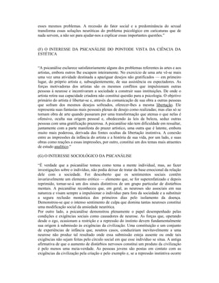 esses mesmos problemas. A recessão do fator social e a predominância do sexual
transforma essas soluções neuróticas do problema psicológico em caricaturas que de
nada servem, a não ser para ajudar-nos a explicar essas importantes questões.”


(F) O INTERESSE DA PSICANÁLISE DO PONTODE VISTA DA CIÊNCIA DA
ESTÉTICA


“A psicanálise esclarece satisfatoriamente alguns dos problemas referentes às artes e aos
artistas, embora outros lhe escapem inteiramente. No exercício de uma arte vê-se mais
uma vez uma atividade destinada a apaziguar desejos não gratificados — em primeiro
lugar, do próprio artista e, subseqüentemente, de sua assistência ou espectadores. As
forças motivadoras dos artistas são os mesmos conflitos que impulsionam outras
pessoas à neurose e incentivaram a sociedade a construir suas instituições. De onde o
artista retira sua capacidade criadora não constitui questão para a psicologia. O objetivo
primário do artista é libertar-se e, através da comunicação de sua obra a outras pessoas
que sofram dos mesmos desejos sofreados, oferecer-lhes a mesma libertação. Ele
representa suas fantasias mais pessoais plenas de desejo como realizadas; mas elas só se
tornam obra de arte quando passaram por uma transformação que atenua o que nelas é
ofensivo, oculta sua origem pessoal e, obedecendo às leis da beleza, seduz outras
pessoas com uma gratificação prazerosa. A psicanálise não tem dificuldade em ressaltar,
juntamente com a parte manifesta do prazer artístico, uma outra que é latente, embora
muito mais poderosa, derivada das fontes ocultas da libertação instintiva. A conexão
entre as impressões da infância do artista e a história de sua vida, por um lado, e suas
obras como reações a essas impressões, por outro, constitui um dos temas mais atraentes
de estudo analítico.”

(G) O INTERESSE SOCIOLÓGICO DA PSICANÁLISE

“É verdade que a psicanálise tomou como tema a mente individual, mas, ao fazer
investigações sobre o indivíduo, não podia deixar de tratar da base emocional da relação
dele com a sociedade. Foi descoberto que os sentimentos sociais contêm
invariavelmente um elemento erótico — elemento que, se for superenfatizado e depois
reprimido, tornar-se-á um dos sinais distintivos de um grupo particular de distúrbios
mentais. A psicanálise reconheceu que, em geral, as neuroses são associais em sua
natureza e visam sempre a impulsionar o indivíduo para fora da sociedade e a substituir
a segura reclusão monástica dos primeiros dias pelo isolamento da doença.
Demonstrou-se que o intenso sentimento de culpa que domina tantas neuroses constitui
uma modificação social da ansiedade neurótica.
Por outro lado, a psicanálise demonstrou plenamente o papel desempenhado pelas
condições e exigências sociais como causadores de neurose. As forças que, operando
desde o ego, ocasionam a restrição e a repressão do instinto devem fundamentalmente
sua origem à submissão às exigências da civilização. Uma constituição e um conjunto
de experiências de infância que, noutros casos, conduziriam inevitavelmente a uma
neurose não produz tal resultado onde essa submissão esteja ausente ou onde tais
exigências não sejam feitas pelo círculo social em que esse indivíduo se situa. A antiga
afirmativa de que o aumento de distúrbios nervosos constitui um produto da civilização
é pelo menos uma meia-verdade. As pessoas jovens são postas em contato com as
exigências da civilização pela criação e pelo exemplo e, se a repressão instintiva ocorre
 