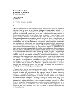 O futuro de uma ilusão
O mal estar na civilização
E outros trabalhos

VOLUME XXI
(1927-1931)

O FUTURO DE UMA ILUSÃO

I

“A civilização humana, expressão pela qual quero significar tudo aquilo em que a vida
humana se elevou acima de sua condição animal e difere da vida dos animais — e
desprezo ter que distinguir entre cultura e civilização —, apresenta, como sabemos, dois
aspectos ao observador. Por um lado, inclui todo o conhecimento e capacidade que o
homem adquiriu com o fim de controlar as forças da natureza e extrair a riqueza desta
para a satisfação das necessidades humanas; por outro, inclui todos os regulamentos
necessários para ajustar as relações dos homens uns com os outros e, especialmente, a
distribuição da riqueza disponível. As duas tendências da civilização não são
independentes uma da outra; em primeiro lugar, porque as relações mútuas dos homens
são profundamente influenciadas pela quantidade de satisfação instintual que a riqueza
existente torna possível; em segundo, porque, individualmente, um homem pode, ele
próprio, vir a funcionar como riqueza em relação a outro homem, na medida em que a
outra pessoa faz uso de sua capacidade de trabalho ou o escolha como objeto sexual; em
terceiro, ademais, porque todo indivíduo é virtualmente inimigo da civilização, embora
se suponha que esta constitui um objeto de interesse humano universal. É digno de nota
que, por pouco que os homens sejam capazes de existir isoladamente, sintam, não
obstante, como um pesado fardo os sacrifícios que a civilização deles espera, a fim de
tornar possível a vida comunitária. A civilização, portanto, tem de ser defendida contra
o indivíduo, e seus regulamentos, instituições e ordens dirigem-se a essa tarefa. Visam
não apenas a efetuar uma certa distribuição da riqueza, mas também a manter essa
distribuição; na verdade, têm de proteger contra os impulsos hostis dos homens tudo o
que contribui para a conquista da natureza e a produção de riqueza. As criações
humanas são facilmente destruídas, e a ciência e a tecnologia, que as construíram,
também podem ser utilizadas para sua aniquilação.”

“Pensar-se-ia ser possível um reordenamento das relações humanas, que removeria as
fontes de insatisfação para com a civilização pela renúncia à coerção e à repressão dos
instintos, de sorte que, imperturbados pela discórdia interna, os homens pudessem
dedicar-se à aquisição da riqueza e à sua fruição. Essa seria a idade de ouro, mas é
discutível se tal estado de coisas pode ser tornado realidade. Parece, antes, que toda
civilização tem de se erigir sobre a coerção e a renúncia ao instinto; sequer parece certo
se, caso cessasse a coerção, a maioria dos seres humanos estaria preparada para
empreender o trabalho necessário à aquisição de novas riquezas. Acho que se tem de
levar em conta o fato de estarem presentes em todos os homens tendências destrutivas e,
portanto, anti-sociais e anticulturais, e que, num grande número de pessoas, essas
tendências são suficientemente fortes para determinar o comportamento delas na
sociedade humana.
 