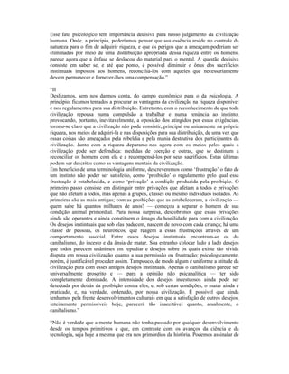 Esse fato psicológico tem importância decisiva para nosso julgamento da civilização
humana. Onde, a princípio, poderíamos pensar que sua essência reside no controle da
natureza para o fim de adquirir riqueza, e que os perigos que a ameaçam poderiam ser
eliminados por meio de uma distribuição apropriada dessa riqueza entre os homens,
parece agora que a ênfase se deslocou do material para o mental. A questão decisiva
consiste em saber se, e até que ponto, é possível diminuir o ônus dos sacrifícios
instintuais impostos aos homens, reconciliá-los com aqueles que necessariamente
devem permanecer e fornecer-lhes uma compensação.”

“II
Deslizamos, sem nos darmos conta, do campo econômico para o da psicologia. A
princípio, ficamos tentados a procurar as vantagens da civilização na riqueza disponível
e nos regulamentos para sua distribuição. Entretanto, com o reconhecimento de que toda
civilização repousa numa compulsão a trabalhar e numa renúncia ao instinto,
provocando, portanto, inevitavelmente, a oposição dos atingidos por essas exigências,
tornou-se claro que a civilização não pode consistir, principal ou unicamente na própria
riqueza, nos meios de adquiri-la e nas disposições para sua distribuição, de uma vez que
essas coisas são ameaçadas pela rebeldia e pela mania destrutiva dos participantes da
civilização. Junto com a riqueza deparamo-nos agora com os meios pelos quais a
civilização pode ser defendida: medidas de coerção e outras, que se destinam a
reconciliar os homens com ela e a recompensá-los por seus sacrifícios. Estas últimas
podem ser descritas como as vantagens mentais da civilização.
Em benefício de uma terminologia uniforme, descreveremos como ‘frustração’ o fato de
um instinto não poder ser satisfeito, como ‘proibição’ o regulamento pelo qual essa
frustração é estabelecida, e como ‘privação’ a condição produzida pela proibição. O
primeiro passo consiste em distinguir entre privações que afetam a todos e privações
que não afetam a todos, mas apenas a grupos, classes ou mesmo indivíduos isolados. As
primeiras são as mais antigas; com as proibições que as estabeleceram, a civilização —
quem sabe há quantos milhares de anos? — começou a separar o homem de sua
condição animal primordial. Para nossa surpresa, descobrimos que essas privações
ainda são operantes e ainda constituem o âmago da hostilidade para com a civilização.
Os desejos instintuais que sob elas padecem, nascem de novo com cada criança; há uma
classe de pessoas, os neuróticos, que reagem a essas frustrações através de um
comportamento associal. Entre esses desejos instintuais encontram-se os do
canibalismo, do incesto e da ânsia de matar. Soa estranho colocar lado a lado desejos
que todos parecem unânimes em repudiar e desejos sobre os quais existe tão vívida
disputa em nossa civilização quanto a sua permissão ou frustração; psicologicamente,
porém, é justificável proceder assim. Tampouco, de modo algum é uniforme a atitude da
civilização para com esses antigos desejos instintuais. Apenas o canibalismo parece ser
universalmente proscrito e — para a opinião não psicanalítica — ter sido
completamente dominado. A intensidade dos desejos incestuosos ainda pode ser
detectada por detrás da proibição contra eles, e, sob certas condições, o matar ainda é
praticado, e, na verdade, ordenado, por nossa civilização. É possível que ainda
tenhamos pela frente desenvolvimentos culturais em que a satisfação de outros desejos,
inteiramente permissíveis hoje, parecerá tão inaceitável quanto, atualmente, o
canibalismo.”

“Não é verdade que a mente humana não tenha passado por qualquer desenvolvimento
desde os tempos primitivos e que, em contraste com os avanços da ciência e da
tecnologia, seja hoje a mesma que era nos primórdios da história. Podemos assinalar de
 