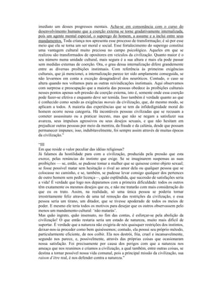 imediato um desses progressos mentais. Acha-se em consonância com o curso do
desenvolvimento humano que a coerção externa se torne gradativamente internalizada,
pois um agente mental especial, o superego do homem, a assume e a inclui entre seus
mandamentos. Toda criança nos apresenta esse processo de transformação; é só por esse
meio que ela se torna um ser moral e social. Esse fortalecimento do superego constitui
uma vantagem cultural muito preciosa no campo psicológico. Aqueles em que se
realizou são transformados de opositores em veículos da civilização. Quanto maior é o
seu número numa unidade cultural, mais segura é a sua altura e mais ela pode passar
sem medidas externas de coerção. Ora, o grau dessa internalização difere grandemente
entre as diversas proibições instintuais. Com referência às primeiras exigências
culturais, que já mencionei, a internalização parece ter sido amplamente conseguida, se
não levarmos em conta a exceção desagradável dos neuróticos. Contudo, o caso se
altera quando nos voltamos para as outras reivindicações instintuais. Aqui observamos
com surpresa e preocupação que a maioria das pessoas obedece às proibições culturais
nesses pontos apenas sob pressão da coerção externa, isto é, somente onde essa coerção
pode fazer-se efetiva e enquanto deve ser temida. Isso também é verdade quanto ao que
é conhecido como sendo as exigências morais da civilização, que, do mesmo modo, se
aplicam a todos. A maioria das experiências que se tem da infidedignidade moral do
homem ocorre nessa categoria. Há incontáveis pessoas civilizadas que se recusam a
cometer assassinato ou a praticar incesto, mas que não se negam a satisfazer sua
avareza, seus impulsos agressivos ou seus desejos sexuais, e que não hesitam em
prejudicar outras pessoas por meio da mentira, da fraude e da calúnia, desde que possam
permanecer impunes; isso, indubitavelmente, foi sempre assim através de muitas épocas
da civilização.”

“III
Em que reside o valor peculiar das idéias religiosas?
Já falamos da hostilidade para com a civilização, produzida pela pressão que esta
exerce, pelas renúncias do instinto que exige. Se se imaginarem suspensas as suas
proibições — se, então, se pudesse tomar a mulher que se quisesse como objeto sexual;
se fosse possível matar sem hesitação o rival ao amor dela ou qualquer pessoa que se
colocasse no caminho, e se, também, se pudesse levar consigo qualquer dos pertences
de outro homem sem pedir licença—, quão esplêndida, que sucessão de satisfações seria
a vida! É verdade que logo nos deparamos com a primeira dificuldade: todos os outros
têm exatamente os mesmos desejos que eu, e não me tratarão com mais consideração do
que eu os trato. Assim, na realidade, só uma única pessoa se poderia tornar
irrestritamente feliz através de uma tal remoção das restrições da civilização, e essa
pessoa seria um tirano, um ditador, que se tivesse apoderado de todos os meios de
poder. E mesmo ele teria todos os motivos para desejar que os outros observassem pelo
menos um mandamento cultural: ‘não matarás’.
Mas quão ingrato, quão insensato, no fim das contas, é esforçar-se pela abolição da
civilização! O que então restaria seria um estado de natureza, muito mais difícil de
suportar. É verdade que a natureza não exigiria de nós quaisquer restrições dos instintos,
deixar-nos-ia proceder como bem quiséssemos; contudo, ela possui seu próprio método,
particularmente eficiente, de nos coibir. Ela nos destrói, fria, cruel e incansavelmente,
segundo nos parece, e, possivelmente, através das próprias coisas que ocasionaram
nossa satisfação. Foi precisamente por causa dos perigos com que a natureza nos
ameaça que nos reunimos e criamos a civilização, a qual também, entre outras coisas, se
destina a tornar possível nossa vida comunal, pois a principal missão da civilização, sua
raison d’être real, é nos defender contra a natureza.”
 