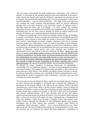 “Tal como para a humanidade em geral, também para o indivíduo a vida é difícil de
suportar. A civilização de que participa impõe-lhe uma certa quantidade de privação, e
outros homens lhe trazem outro tanto de sofrimento, seja apesar dos preceitos de sua
civilização, seja por causa das imperfeições dela. A isso se acrescentam os danos que a
natureza indomada — o que ele chama de Destino — lhe inflige. Poder-se-ia supor que
essa condição das coisas resultaria num permanente estado de ansiosa expectativa
presente nele e em grave prejuízo a seu narcisismo natural. Já sabemos como o
indivíduo reage aos danos que a civilização e os outros homens lhe infligem:
desenvolve um grau correspondente de resistência aos regulamentos da civilização e de
hostilidade para com ela. Mas, como se defende ele contra os poderes superiores da
natureza, do Destino, que o ameaçam da mesma forma que a tudo mais?
(...).Porque essa situação não é nova. Possui um protótipo infantil, de que, na realidade,
é somente a continuação. Já uma vez antes, nos encontramos em semelhante estado de
desamparo: como crianças de tenra idade, em relação a nossos pais. Tínhamos razões
para temê-los, especialmente nosso pai; contudo, estávamos certos de sua proteção
contra os perigos que conhecíamos. Assim, foi natural assemelhar as duas situações.
Aqui, também, o desejar desempenhou seu papel, tal como faz na vida onírica. Aquele
que dorme pode ser tomado por um pressentimento da morte, que ameaça colocá-lo no
túmulo. A elaboração onírica, porém, sabe como selecionar uma condição que
transformará mesmo esse temível evento uma realização de desejo: aquele que sonha
vê-se a si mesmo numa antiga sepultura etrusca a que desceu, feliz por satisfazer seus
interesses arqueológicos. Do mesmo modo, um homem transforma as forças da natureza
não simplesmente em pessoas com quem pode associar-se como com seus iguais —
pois isso não faria justiça à impressão esmagadora que essas forças causam nele —, mas
lhes concede o caráter de um pai. Transforma-as em deuses, seguindo nisso, como já
tentei demonstrar, não apenas um protótipo infantil, mas um protótipo filogenético.
No decorrer do tempo, fizeram-se as primeiras observações de regularidade e
conformidade à lei nos fenômenos naturais, e, com isso, as forças da natureza perderam
seus traços humanos. O desamparo do homem, porém, permanece e, junto com ele, seu
anseio pelo pai e pelos deuses. Estes mantêm sua tríplice missão: exorcizar os terrores
da natureza, reconciliar os homens com a crueldade do Destino, particularmente a que é
demonstrada na morte,e compensá-los pelos sofrimentos e privações que uma vida
civilizada em comum lhes impôs.”

“Foi assim que se criou um cabedal de idéias, nascido da necessidade que tem o homem
de tornar tolerável seu desamparo, e construído com o material das lembranças do
desamparo de sua própria infância e da infância da raça humana. Pode-se perceber
claramente que a posse dessas idéias o protege em dois sentidos: contra os perigos da
natureza e do Destino, e contra os danos que o ameaçam por parte da própria sociedade
humana. Reside aqui a essência da questão. A vida neste mundo serve a um propósito
mais elevado; indubitavelmente, não é fácil adivinhar qual ele seja, mas decerto
significa um aperfeiçoamento da natureza do homem. É provavelmente a parte espiritual
deste, a alma, que, no decurso do tempo, tão lenta e relutantemente, se desprendeu do
corpo, que constitui o objeto desta elevação e exaltação. Tudo o que acontece neste
mundo constitui expressão das intenções de uma inteligência superior para conosco,
inteligência que, ao final, embora seus caminhos e desvios sejam difíceis de
acompanhar, ordena tudo para o melhor — isto é, torna-o desfrutável por nós. Sobre
cada um de nós vela uma Providência benevolente que só aparentemente é severa e que
não permitirá que nos tornemos um joguete das forças poderosas e impiedosas da
 