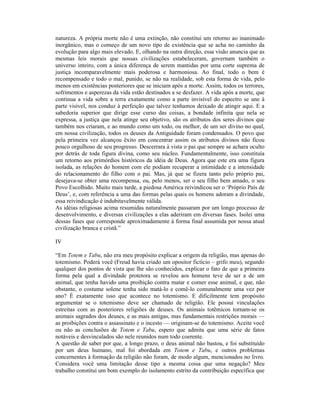 natureza. A própria morte não é uma extinção, não constitui um retorno ao inanimado
inorgânico, mas o começo de um novo tipo de existência que se acha no caminho da
evolução para algo mais elevado. E, olhando na outra direção, essa visão anuncia que as
mesmas leis morais que nossas civilizações estabeleceram, governam também o
universo inteiro, com a única diferença de serem mantidas por uma corte suprema de
justiça incomparavelmente mais poderosa e harmoniosa. Ao final, todo o bem é
recompensado e todo o mal, punido, se não na realidade, sob esta forma de vida, pelo
menos em existências posteriores que se iniciam após a morte. Assim, todos os terrores,
sofrimentos e asperezas da vida estão destinados a se desfazer. A vida após a morte, que
continua a vida sobre a terra exatamente como a parte invisível do espectro se une à
parte visível, nos conduz à perfeição que talvez tenhamos deixado de atingir aqui. E a
sabedoria superior que dirige esse curso das coisas, a bondade infinita que nela se
expressa, a justiça que nela atinge seu objetivo, são os atributos dos seres divinos que
também nos criaram, e ao mundo como um todo, ou melhor, de um ser divino no qual,
em nossa civilização, todos os deuses da Antiguidade foram condensados. O povo que
pela primeira vez alcançou êxito em concentrar assim os atributos divinos não ficou
pouco orgulhoso de seu progresso. Descerrara à vista o pai que sempre se achara oculto
por detrás de toda figura divina, como seu núcleo. Fundamentalmente, isso constituía
um retorno aos primórdios históricos da idéia de Deus. Agora que este era uma figura
isolada, as relações do homem com ele podiam recuperar a intimidade e a intensidade
do relacionamento do filho com o pai. Mas, já que se fizera tanto pelo próprio pai,
desejava-se obter uma recompensa, ou, pelo menos, ser o seu filho bem amado, o seu
Povo Escolhido. Muito mais tarde, a piedosa América reivindicou ser o ‘Próprio País de
Deus’, e, com referência a uma das formas pelas quais os homens adoram a divindade,
essa reivindicação é indubitavelmente válida.
As idéias religiosas acima resumidas naturalmente passaram por um longo processo de
desenvolvimento, e diversas civilizações a elas aderiram em diversas fases. Isolei uma
dessas fases que corresponde aproximadamente à forma final assumida por nossa atual
civilização branca e cristã.”

IV

“Em Totem e Tabu, não era meu propósito explicar a origem da religião, mas apenas do
totemismo. Poderá você (Freud havia criado um opositor fictício – grifo meu), segundo
qualquer dos pontos de vista que lhe são conhecidos, explicar o fato de que a primeira
forma pela qual a divindade protetora se revelou aos homens teve de ser a de um
animal, que tenha havido uma proibição contra matar e comer esse animal, e que, não
obstante, o costume solene tenha sido matá-lo e comê-lo comunalmente uma vez por
ano? É exatamente isso que acontece no totemismo. E dificilmente tem propósito
argumentar se o totemismo deve ser chamado de religião. Ele possui vinculações
estreitas com as posteriores religiões de deuses. Os animais totêmicos tornam-se os
animais sagrados dos deuses, e as mais antigas, mas fundamentais restrições morais —
as proibições contra o assassinato e o incesto — originam-se do totemismo. Aceite você
ou não as conclusões de Totem e Tabu, espero que admita que uma série de fatos
notáveis e desvinculados são nele reunidos num todo coerente.
A questão de saber por que, a longo prazo, o deus animal não bastou, e foi substituído
por um deus humano, mal foi abordada em Totem e Tabu, e outros problemas
concernentes à formação da religião não foram, de modo algum, mencionados no livro.
Considera você uma limitação desse tipo a mesma coisa que uma negação? Meu
trabalho constitui um bom exemplo do isolamento estrito da contribuição específica que
 