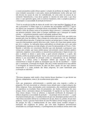 o exame psicanalítico pode efetuar quanto à solução do problema da religião. Se agora
estou tentando acrescentar a outra parte, menos profundamente oculta, acho que você
não deveria me acusar de estar me contradizendo, tal como antes me acusou de ser
unilateral. Naturalmente, é meu dever apontar os vínculos de união entre o que disse
antes e o que apresento agora, entre os motivos manifestos, entre o complexo paterno e
o desamparo e a necessidade de proteção do homem.”

“Você se recorda da escolha de objeto de acordo com o tipo anaclítico [ligação], de que
fala a psicanálise? A libido segue aí os caminhos das necessidades narcísicas e liga-se
aos objetos que asseguram a satisfação dessas necessidades. Desta maneira, a mãe, que
satisfaz a fome da criança, torna-se seu primeiro objeto amoroso e, certamente, também
sua primeira proteção contra todos os perigos indefinidos que a ameaçam no mundo
externo — sua primeira proteção contra a ansiedade, podemos dizer.
Nessa função [de proteção] a mãe é logo substituída pelo pai mais forte, que retém essa
posição pelo resto da infância. Mas a atitude da criança para com o pai é matizada por
uma ambivalência peculiar. O próprio pai constitui um perigo para a criança, talvez por
causa do relacionamento anterior dela com a mãe. Assim, ela o teme tanto quanto anseia
por ele e o admira. As indicações dessa ambivalência na atitude para com o pai estão
profundamente impressas em toda religião, tal como foi demonstrado em Totem e Tabu.
Quando o indivíduo em crescimento descobre que está destinado a permanecer uma
criança para sempre, que nunca poderá passar sem proteção contra estranhos poderes
superiores, empresta a esses poderes as características pertencentes à figura do pai; cria
para si próprio os deuses a quem teme, a quem procura propiciar e a quem, não
obstante, confia sua própria proteção. Assim, seu anseio por um pai constitui um motivo
idêntico à sua necessidade de proteção contra as conseqüências de sua debilidade
humana. É a defesa contra o desamparo infantil que empresta suas feições
características à reação do adulto ao desamparo que ele tem de reconhecer — reação
que é, exatamente, a formação da religião. Mas não é minha intenção levar mais adiante
a investigação do desenvolvimento da idéia de Deus; aquilo em que aqui estamos
interessados é o corpo acabado das idéias religiosas, tal como transmitido pela
civilização ao indivíduo.”

V

“Devemos perguntar onde reside a força interior dessas doutrinas e a que devem sua
eficácia, independente, como é, do reconhecimento pela razão.
VI
Acho que preparamos suficientemente o caminho para uma resposta a ambas as
perguntas. Ela será encontrada se voltarmos nossa atenção para a origem psíquica das
idéias religiosas. Estas, proclamadas como ensinamentos, não constituem precipitados
de experiência ou resultados finais de pensamento: são ilusões, realizações dos mais
antigos, fortes e prementes desejos da humanidade. O segredo de sua força reside na
força desses desejos. Como já sabemos, a impressão terrificante de desamparo na
infância despertou a necessidade de proteção — de proteção através do amor —, a qual
foi proporcionada pelo pai; o reconhecimento de que esse desamparo perdura através da
vida tornou necessário aferrar-se à existência de um pai, dessa vez, porém, um pai mais
poderoso. Assim o governo benevolente de uma Providência divina mitiga nosso temor
dos perigos da vida; o estabelecimento de uma ordem moral mundial assegura a
realização das exigências de justiça, que com tanta freqüência permaneceram
irrealizadas na civilização humana; e o prolongamento da existência terrena numa vida
 