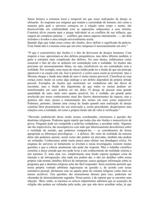 futura fornece a estrutura local e temporal em que essas realizações de desejo se
efetuarão. As respostas aos enigmas que tentam a curiosidade do homem, tais como a
maneira pela qual o universo começou ou a relação entre corpo e mente, são
desenvolvidas em conformidade com as suposições subjacentes a esse sistema.
Constitui alívio enorme para a psique individual se os conflitos de sua infância, que
surgem do complexo paterno — conflitos que nunca superou inteiramente —, são dela
retirados e levados a uma solução universalmente aceita.
Quando digo que todas essas coisas são ilusões, devo definir o significado da palavra.
Uma ilusão não é a mesma coisa que um erro; tampouco é necessariamente um erro.”

“O que é característico das ilusões é o fato de derivarem de desejos humanos. Com
respeito a isso, aproximam-se dos delírios psiquiátricos, mas deles diferem também, à
parte a estrutura mais complicada dos delírios. No caso destes, enfatizamos como
essencial o fato de eles se acharem em contradição com a realidade. As ilusões não
precisam ser necessariamente falsas, ou seja, irrealizáveis ou em contradição com a
realidade. Por exemplo, uma moça de classe média pode ter a ilusão de que um príncipe
aparecerá e se casará com ela. Isso é possível, e certos casos assim já ocorreram. Que o
Messias chegue e funde uma idade de ouro é muito menos provável. Classificar-se essa
crença como ilusão ou como algo análogo a um delírio dependerá da própria atitude
pessoal. Exemplos de ilusões que mostraram ser verdadeiras não são fáceis de
encontrar, mas a ilusão dos alquimistas de que todos os metais podiam ser
transformados em ouro poderia ser um deles. O desejo de possuir uma grande
quantidade de ouro, tanto ouro quanto possível, foi, é verdade, em grande parte
arrefecido por nosso conhecimento atual dos fatores determinantes da riqueza, mas a
química não mais encara a transmutação dos metais em ouro como impossível.
Podemos, portanto, chamar uma crença de ilusão quando uma realização de desejo
constitui fator proeminente em sua motivação e, assim procedendo, desprezamos suas
relações com a realidade, tal como a própria ilusão não dá valor à verificação.”

“Havendo estabelecido desse modo nossas coordenadas, retornemos à questão das
doutrinas religiosas. Podemos agora repetir que todas elas são ilusões e insuscetíveis de
prova. Ninguém pode ser compelido a achá-las verdadeiras, a acreditar nelas. Algumas
são tão improváveis, tão incompatíveis com tudo que laboriosamente descobrimos sobre
a realidade do mundo, que podemos compará-las — se consideramos de forma
apropriada as diferenças psicológicas — a delírios. Do valor de realidade da maioria
delas não podemos ajuizar; assim como não podem ser provadas, também não podem
ser refutadas. Conhecemos ainda muito pouco para efetuar sua abordagem crítica. Os
enigmas do universo só lentamente se revelam à nossa investigação; existem muitas
questões a que a ciência atualmente não pode dar resposta. Mas o trabalho científico
constitui a única estrada que nos pode levar a um conhecimento da realidade externa a
nós mesmos. É, mais uma vez, simplesmente uma ilusão esperar qualquer coisa da
intuição e da introspecção; elas nada nos podem dar, a não ser detalhes sobre nossa
própria vida mental, detalhes difíceis de interpretar, nunca qualquer informação sobre as
perguntas que a doutrina religiosa acha tão fácil responder. Seria insolente permitir que
nossa própria vontade arbitrária ingressasse na questão e, de acordo com nossa
estimativa pessoal, declarasse esta ou aquela parte do sistema religioso como mais ou
menos aceitável. Tais questões são momentosas demais para isso; poderiam ser
chamadas de demasiadamente sagradas. Nesse ponto, é de esperar que se encontre uma
objeção. ‘Bem, então, se mesmos os céticos impenitentes admitem que as asserções da
religião não podem ser refutadas pela razão, por que não devo acreditar nelas, já que
 