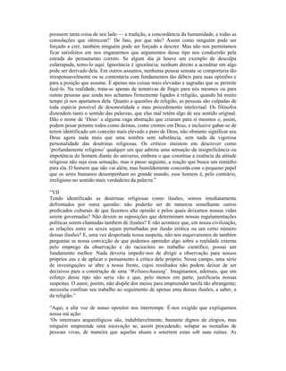 possuem tanta coisa de seu lado — a tradição, a concordância da humanidade, e todas as
consolações que oferecem?’ De fato, por que não? Assim como ninguém pode ser
forçado a crer, também ninguém pode ser forçado a descrer. Mas não nos permitamos
ficar satisfeitos em nos enganarmos que argumentos desse tipo nos conduzirão pela
estrada do pensamento correto. Se algum dia já houve um exemplo de desculpa
esfarrapada, temo-lo aqui. Ignorância é ignorância; nenhum direito a acreditar em algo
pode ser derivado dela. Em outros assuntos, nenhuma pessoa sensata se comportaria tão
irresponsavelmente ou se contentaria com fundamentos tão débeis para suas opiniões e
para a posição que assume. É apenas nas coisas mais elevadas e sagradas que se permite
fazê-lo. Na realidade, trata-se apenas de tentativas de fingir para nós mesmos ou para
outras pessoas que ainda nos achamos firmemente ligados à religião, quando há muito
tempo já nos apartamos dela. Quanto a questões de religião, as pessoas são culpadas de
toda espécie possível de desonestidade e mau procedimento intelectual. Os filósofos
distendem tanto o sentido das palavras, que elas mal retêm algo de seu sentido original.
Dão o nome de ‘Deus’ a alguma vaga abstração que criaram para si mesmos e, assim,
podem posar perante todos como deístas, como crentes em Deus, e inclusive gabar-se de
terem identificado um conceito mais elevado e puro de Deus, não obstante significar seu
Deus agora nada mais que uma sombra sem substância, sem nada da vigorosa
personalidade das doutrinas religiosas. Os críticos insistem em descrever como
‘profundamente religioso’ qualquer um que admita uma sensação da insignificância ou
impotência do homem diante do universo, embora o que constitua a essência da atitude
religiosa não seja essa sensação, mas o passo seguinte, a reação que busca um remédio
para ela. O homem que não vai além, mas humildemente concorda com o pequeno papel
que os seres humanos desempenham no grande mundo, esse homem é, pelo contrário,
irreligioso no sentido mais verdadeiro da palavra.”

“VII
Tendo identificado as doutrinas religiosas como ilusões, somos imediatamente
defrontados por outra questão: não poderão ser de natureza semelhante outros
predicados culturais de que fazemos alta opinião e pelos quais deixamos nossas vidas
serem governadas? Não devem as suposições que determinam nossas regulamentações
políticas serem chamadas também de ilusões? E não acontece que, em nossa civilização,
as relações entre os sexos sejam perturbadas por ilusão erótica ou um certo número
dessas ilusões? E, uma vez despertada nossa suspeita, não nos esquivaremos de também
perguntar se nossa convicção de que podemos aprender algo sobre a realidade externa
pelo emprego da observação e do raciocínio no trabalho científico, possui um
fundamento melhor. Nada deveria impedir-nos de dirigir a observação para nossos
próprios eus e de aplicar o pensamento à crítica dele próprio. Nesse campo, uma série
de investigações se abre a nossa frente, cujos resultados não podem deixar de ser
decisivos para a construção de uma ‘Weltanschauung’. Imaginamos, ademais, que um
esforço desse tipo não seria vão e que, pelo menos em parte, justificaria nossas
suspeitas. O autor, porém, não dispõe dos meios para empreender tarefa tão abrangente;
necessita confinar seu trabalho ao seguimento de apenas uma dessas ilusões, a saber, a
da religião.”

“Aqui, a alta voz de nosso opositor nos interrompe. É-nos exigido que expliquemos
nossa má ação:
‘Os interesses arqueológicos são, indubitavelmente, bastante dignos de elogios, mas
ninguém empreende uma escavação se, assim procedendo, solapar as moradias de
pessoas vivas, de maneira que aquelas aluam e soterrem estas sob suas ruínas. As
 