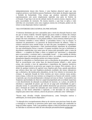 independentemente desses dois fatores, é uma hipótese plausível supor que uma
exigência primeva e pré-histórica passou finalmente a fazer parte da dotação organizada
e herdada da humanidade. Uma criança que produza repressões instintivas
espontaneamente está assim simplesmente repetindo uma parte da história da
civilização. O que hoje é um ato de coibição interna foi outrora externo, imposto, talvez
pelas necessidades do momento. Da mesma maneira, o que hoje se aplica a todo
indivíduo em crescimento como uma exigência externa da civilização, poderá um dia
tornar-se uma disposição interna à repressão.”

“(H) O INTERESSE EDUCACIONAL DA PSICANÁLISE

 O interesse dominante que tem a psicanálise para a teoria da educação baseia-se num
ato que se tornou evidente. Somente alguém que possa sondar as mentes das crianças
será capaz de educá-las e nós, pessoas adultas, não podemos entender as crianças
porque não mais entendemos a nossa própria infância. Nossa amnésia infantil prova que
nos tornamos estranhos à nossa infância. A psicanálise trouxe à luz os desejos, as
estruturas de pensamento e os processos de desenvolvimento da infância. Todos os
esforços anteriores nesse sentido foram, no mais alto grau, incompletos e enganadores
por menosprezarem inteiramente o fator inestimavelmente importante da sexualidade
em suas manifestações físicas e mentais. O espanto incrédulo com que se defrontam as
descobertas estabelecidas com maior grau de certeza pela psicanálise sobre o tema da
infância — o complexo de Édipo, o amor a si próprio (ou ‘narcisismo’), a disposição
para as perversões, o erotismo anal, a curiosidade sexual — é uma medida do abismo
que separa nossa vida mental, nossos juízos de valor e, na verdade, nossos processos de
pensamento daqueles encontrados mesmo em crianças normais.
Quando os educadores se familiarizarem com as descobertas da psicanálise, será mais
fácil se reconciliarem com certas fases do desenvolvimento infantil e, entre outras
coisas, não correrão o risco de superestimar a importância dos impulsos instintivos
socialmente imprestáveis ou perversos que surgem nas crianças. Pelo contrário, vão se
abster de qualquer tentativa de suprimir esses impulsos pela força, quando aprenderem
que esforços desse tipo com freqüência produzem resultados não menos indesejáveis
que a alternativa, tão temida pelos educadores, de dar livre trânsito às travessuras das
crianças. A supressão forçada de fortes instintos por meios externos nunca produz,
numa criança, o efeito de esses instintos se extinguirem ou ficarem sob controle; conduz
à repressão, que cria uma predisposição a doenças nervosas no futuro. A psicanálise tem
freqüentes oportunidades de observar o papel desempenhado pela severidade inoportuna
e sem discernimento da educação na produção de neuroses, ou o preço, em perda de
eficiência e capacidade de prazer, que tem de ser pago pela normalidade na qual o
educador insiste. E a psicanálise pode também demonstrar que preciosas contribuições
para a formação do caráter são realizadas por esses instintos associais e perversos na
criança, se não forem submetidos à repressão, e sim desviados de seus objetivos
originais para outros mais valiosos, através do processo conhecido como ‘sublimação’.”

“Nossas mais elevadas virtudes desenvolveram-se, como formações reativas e
sublimações, de nossas piores disposições.”

“A educação deve escrupulosamente abster-se de soterrar essas preciosas fontes de ação
e restringir-se a incentivar os processos pelos quais essas energias são conduzidas ao
longo de trilhas seguras. Tudo o que podemos esperar a título de profilaxia das neuroses
no indivíduo se encontra nas mãos de uma educação psicanaliticamente esclarecida.”
 