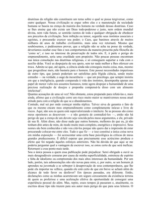 doutrinas da religião não constituem um tema sobre o qual se possa tergiversar, como
outro qualquer. Nossa civilização se ergue sobre elas e a manutenção da sociedade
humana se baseia na crença da maioria dos homens na verdade dessas doutrinas. Caso
se lhes ensine que não existe um Deus todo-poderoso e justo, nem ordem mundial
divina, nem vida futura, se sentirão isentos de toda e qualquer obrigação de obedecer
aos preceitos da civilização. Sem inibição ou temor, seguirão seus instintos associais e
egoístas, e procurarão exercer seu poder; o Caos, que banimos através de muitos
milhares de anos de trabalho civilizatório, mais uma vez retornará. Mesmo que
soubéssemos, e pudéssemos provar, que a religião não se acha na posse da verdade,
deveríamos ocultar esse fato e nos comportarmos da maneira prescrita pela filosofia do
‘como se’, e isso no interesse da preservação de todos nós. E, à parte o perigo do
empreendimento, seria uma crueldade sem propósito. Não poucas pessoas encontram
sua única consolação nas doutrinas religiosas, e só conseguem suportar a vida com o
auxílio delas. Você as despojaria de seu apoio, sem ter nada melhor a lhes oferecer em
troca. Admite-se que, até agora, a ciência ainda não conseguiu muita coisa, mas, mesmo
que progredisse mais, não bastaria para o homem. Este possui necessidades imperiosas
de outro tipo, que jamais poderiam ser satisfeitas pela frígida ciência, sendo muito
estranho — na verdade, o auge da incoerência — que um psicólogo, que sempre insistiu
em que a inteligência, quando comparada à vida dos instintos, desempenha apenas um
papel de menor vulto nos assuntos humanos, tente agora despojar a humanidade de uma
preciosa realização de desejos e proponha compensá-la disso com um alimento
intelectual’.
Quantas acusações de uma só vez! Não obstante, estou preparado para refutá-las e, mais
ainda, afirmo que a civilização corre um risco muito maior se mantivermos nossa atual
atitude para com a religião do que se a abandonarmos.
Contudo, mal sei por onde começar minha réplica. Talvez sirva de garantia o fato de
que eu mesmo encare meu empreendimento como completamente inócuo e livre de
riscos. Aqui, não sou eu quem está supervalorizando o intelecto. Se as pessoas são como
meus opositores as descrevem — e não gostaria de contradizê-los —, então não há
perigo de que a crença de um devoto seja vencida pelos meus argumentos, e ele, privado
de sua fé. Além disso, não disse nada que outros homens, melhores do que eu, já não
tenham dito antes de mim, de modo muito mais completo, energético e impressivo. Seus
nomes são bem conhecidos e não vou citá-los porque não quero dar a impressão de estar
procurando colocar-me entre eles. Tudo o que fiz — e isso constitui a única coisa nova
em minha exposição — foi acrescentar uma certa base psicológica às críticas de meus
grandes predecessores. É difícil esperar que precisamente esse acréscimo produza o
efeito que foi negado àqueles esforços anteriores. Não há dúvida de que aqui se me
poderia perguntar qual a vantagem de escrever isso, se estou certo de que será ineficaz.
Retornarei a esse ponto mais tarde.
Sou a única pessoa a quem essa publicação pode prejudicar. Serei obrigado a ouvir as
mais desagradáveis censuras por causa de minha superficialidade, estreiteza de espírito
e falta de idealismo ou compreensão dos mais altos interesses da humanidade. Por um
lado, porém, tais admoestações não são novas para mim, e, por outro, se um homem já
aprendeu na juventude a se sobrepor à desaprovação de seus contemporâneos, que lhe
pode ela importar na velhice, quando ele está certo de que em breve se achará além do
alcance de todo favor ou desfavor? Em épocas passadas, era diferente. Então,
declarações como as minhas acarretavam um seguro cerceamento da existência terrena
de quem as proferisse e uma aceleração efetiva da oportunidade de conseguir uma
experiência pessoal do além. Mas, repito, esses tempos já passaram e, atualmente, os
escritos desse tipo não trazem para seu autor mais perigo do que para seus leitores. O
 