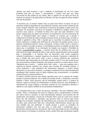 máximo que pode acontecer é que a tradução ou distribuição de seu livro sejam
proibidas num país ou noutro, e, precisamente, é natural, num país que esteja
convencido do alto padrão de sua cultura. Mas se alguém faz um apelo em favor da
renúncia aos desejos e da aquiescência ao Destino, tem que ser capaz de tolerar também
esse tipo de prejuízo.”

“É duvidoso que os homens tenham sido em geral mais felizes na época em que as
doutrinas religiosas dispunham de uma influência irrestrita; mais morais certamente não
foram. Sempre souberam como externalizar os preceitos da religião e anular assim suas
intenções. Os sacerdotes, cujo dever era assegurar a obediência à religião, foram a seu
encontro nesse aspecto. A bondade de Deus deve apor uma mão refreadora à Sua
justiça. Alguém peca; faz depois um sacrifício ou se penitencia e fica livre para pecar de
novo. A introspectividade russa atingiu o máximo ao concluir que o pecado é
indispensável à fruição de todas as bênçãos da graça divina, de maneira que, no fundo, o
pecado é agradável a Deus. Não é segredo que os sacerdotes só puderam manter as
massas submissas à religião pela efetivação de concessões tão grandes quanto essas à
natureza instintual do homem. Assim, concluíram: só Deus é forte e bom; o homem é
fraco e pecador. Em todas as épocas, a imoralidade encontrou na religião um apoio não
menor que a moralidade. Se as realizações da religião com respeito à felicidade do
homem, susceptibilidade à cultura e controle moral não são melhores que isso, não
pode deixar de surgir a questão de saber se não estamos superestimando sua necessidade
para a humanidade e se fazemos bem em basearmos nela nossas exigências
culturais.Consideremos a situação inequívoca do presente. Escutamos a admissão de
que a religião não mais possui sobre o povo a mesma influência que costumava
ter.(Estamos aqui interessados na civilização européia cristã.) E isso não aconteceu por
que suas promessas tenham diminuído, mas porque as pessoas as acham menos críveis.
Admitamos que o motivo — embora talvez não o único — para essa mudança seja o
aumento do espírito científico nos estratos mais elevados da sociedade humana. A
crítica desbastou o valor probatório dos documentos religiosos, a ciência natural
demonstrou os erros neles existentes, e a pesquisa comparativa ficou impressionada pela
semelhança fatal existente entre as idéias religiosas que reverenciamos e os produtos
mentais de povos e épocas primitivos.
O espírito científico provoca uma atitude específica para com os assuntos do mundo;
perante os assuntos religiosos, ele se detém um instante, hesita, e, finalmente, cruza-lhes
também o limiar. Nesse processo, não há interrupção; quanto maior é o número de
homens a quem os tesouros do conhecimento se tornam acessíveis, mais difundido é o
afastamento da crença religiosa, a princípio somente de seus ornamentos obsoletos e
objetáveis, mas, depois, também de seus postulados fundamentais.”

“A civilização pouco tem a temer das pessoas instruídas e dos que trabalham com o
cérebro. Neles, a substituição dos motivos religiosos para o comportamento civilizado
por outros motivos, seculares, se daria discretamente; ademais, essas pessoas são em
grande parte, elas próprias, veículos de civilização. Mas a coisa já é outra com a grande
massa dos não instruídos e oprimidos, que possuem todos os motivos para serem
inimigos da civilização. Enquanto não descobrirem que as pessoas não acreditam mais
em Deus, tudo correrá bem. Mas eles o descobrirão, infalivelmente, mesmo que este
meu trabalho não seja publicado. E estarão prontos a aceitar os resultados do
pensamento científico, mas sem que neles se tenha dado a modificação que o
pensamento científico provoca nas pessoas. Não existe aqui perigo de que a hostilidade
dessas massas à civilização se arremesse contra o ponto fraco que encontraram naquela
 