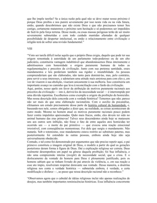 que lhe impõe tarefas? Se a única razão pela qual não se deve matar nosso próximo é
porque Deus proibiu e nos punirá severamente por isso nesta vida ou na vida futura,
então, quando descobrirmos que não existe Deus e que não precisamos temer Seu
castigo, certamente mataremos o próximo sem hesitação e só poderemos ser impedidos
de fazê-lo pela força terrena. Desse modo, ou essas massas perigosas terão de ser muito
severamente submetidas e com todo cuidado mantidas afastadas de qualquer
possibilidade de despertar intelectual, ou então o relacionamento entre civilização e
religião terá de sofrer uma revisão fundamental.”

VIII

“Visto ser tarefa difícil isolar aquilo que o próprio Deus exigiu, daquilo que pode ter sua
origem remontada à autoridade de um parlamento todo-poderoso ou de um alto
judiciário, constituiria vantagem indubitável que abandonássemos Deus inteiramente e
admitíssemos com honestidade a origem puramente humana de todas as
regulamentações e preceitos da civilização. Junto com sua pretensa santidade, esses
mandamentos e leis perderiam também sua rigidez e imutabilidade. As pessoas
compreenderiam que são elaborados, não tanto para dominá-las, mas, pelo contrário,
para servir a seus interesses, e adotariam uma atitude mais amistosa para com eles e, em
vez de visarem à sua abolição, visariam unicamente à sua melhoria. Isso constituiria um
importante avanço no caminho que leva à reconciliação com o fardo da civilização.
Aqui, porém, nosso apelo em favor da atribuição de motivos puramente racionais aos
preceitos da civilização — isto é, derivá-los da necessidade social — é interrompido por
uma dúvida repentina. Escolhemos como exemplo a origem da proibição do homicídio.
Mas nossa descrição dela concorda com a verdade histórica? Tememos que não; parece
não ser mais do que uma elaboração racionalista. Com o auxílio da psicanálise,
efetuamos um estudo precisamente dessa parte da história cultural da humanidade, e,
baseando-nos nele, somos obrigados a dizer que, na realidade, as coisas aconteceram de
outro modo. Mesmo no homem atual os motivos puramente racionais pouco podem
fazer contra impulsões apaixonadas. Quão mais fracos, então, eles devem ter sido no
animal humano das eras primevas! Talvez seus descendentes ainda hoje se matassem
uns aos outros sem inibição, não fosse o fato de entre aqueles atos homicidas ter
ocorrido um — a morte do pai primitivo — que evocou uma reação emocional
irresistível, com conseqüências momentosas. Foi dele que surgiu o mandamento. Não
matarás. Sob o totemismo, esse mandamento estava restrito ao substituto paterno, mas
posteriormente foi estendido às outras pessoas, embora ainda hoje não seja
universalmente obedecido.
Contudo, e tal como foi demonstrado por argumentos que não preciso repetir aqui, o pai
primevo constituiu a imagem original de Deus, o modelo a partir do qual as gerações
posteriores deram forma à figura de Deus. Daí a explicação religiosa ser correta. Deus
realmente desempenhou um papel na gênese daquela proibição; foi Sua influência, e
não uma compreensão interna (insight) de necessidade social, que a criou. E o
deslocamento da vontade do homem para Deus é plenamente justificado, pois os
homens sabiam que se tinham livrado do pai através da violência, e, em sua reação a
esse ato ímpio, resolveram respeitar doravante sua vontade. Dessa maneira, a doutrina
religiosa nos conta a verdade histórica — submetida embora, é verdade, a certa
modificação e disfarce —, ao passo que nossa descrição racional não a reconhece.”

“Observamos agora que o cabedal de idéias religiosas inclui não apenas realizações de
desejos, mas também importantes reminiscências históricas. Essa influência concorrente
 