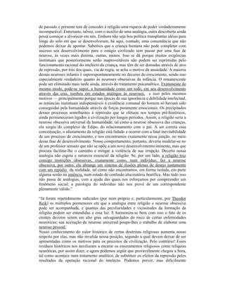 de passado e presente tem de conceder à religião uma riqueza de poder verdadeiramente
incomparável. Entretanto, talvez, com o auxílio de uma analogia, outra descoberta ainda
possa começar a alvorecer em nós. Embora não seja boa política transplantar idéias para
longe do solo em que se desenvolveram, há aqui, contudo, uma consonância que não
podemos deixar de apontar. Sabemos que a criança humana não pode completar com
sucesso seu desenvolvimento para o estágio civilizado sem passar por uma fase de
neurose, às vezes mais distinta, outras, menos. Isso se dá porque muitas exigências
instintuais que posteriormente serão inaproveitáveis não podem ser reprimidas pelo
funcionamento racional do intelecto da criança, mas têm de ser domadas através de atos
de repressão, por trás dos quais, via de regra, se acha o motivo da ansiedade. A maioria
dessas neuroses infantis é superespontaneamente no decurso do crescimento, sendo isso
especialmente verdadeiro quanto às neuroses obsessivas da infância. O remanescente
pode ser eliminado mais tarde ainda, através do tratamento psicanalítico. Exatamente do
mesmo modo, pode-se supor, a humanidade como um todo, em seu desenvolvimento
através das eras, tombou em estados análogos às neuroses, e isso pelos mesmos
motivos — principalmente porque nas épocas de sua ignorância e debilidade intelectual,
as renúncias instintuais indispensáveis à existência comunal do homem só haviam sido
conseguidas pela humanidade através de forças puramente emocionais. Os precipitados
desses processos semelhantes à repressão que se efetuou nos tempos pré-históricos,
ainda permaneceram ligados à civilização por longos períodos. Assim, a religião seria a
neurose obsessiva universal da humanidade; tal como a neurose obsessiva das crianças,
ela surgiu do complexo de Édipo, do relacionamento com o pai. A ser correta essa
conceituação, o afastamento da religião está fadado a ocorrer com a fatal inevitabilidade
de um processo de crescimento, e nos encontramos exatamente nessa junção, no meio
dessa fase de desenvolvimento. Nosso comportamento, portanto, deveria modelar-se no
de um professor sensato que não se opõe a um novo desenvolvimento iminente, mas que
procura facilitar-lhe o caminho e mitigar a violência de sua irrupção. Decerto nossa
analogia não esgota a natureza essencial da religião. Se, por um lado, a religião traz
consigo restrições obsessivas, exatamente como, num indivíduo, faz a neurose
obsessiva, por outro, ela abrange um sistema de ilusões plenas de desejo juntamente
com um repúdio da realidade, tal como não encontramos, em forma isolada, em parte
alguma senão na amência, num estado de confusão alucinatória beatífica. Mas tudo isso
não passa de analogias, com a ajuda das quais nos esforçamos por compreender um
fenômeno social; a patologia do indivíduo não nos provê de um correspondente
plenamente válido.”

“Já foram repetidamente indicados (por mim próprio e, particularmente, por Theodor
Reik) os múltiplos pormenores em que a analogia entre religião e neurose obsessiva
pode ser acompanhada, e quantas das peculiaridades e vicissitudes da formação da
religião podem ser entendidas a essa luz. E harmoniza-se bem com isso o fato de os
crentes devotos serem em alto grau salvaguardados do risco de certas enfermidades
neuróticas; sua aceitação da neurose universal poupa-lhes o trabalho de elaborar uma
neurose pessoal.
Nosso conhecimento do valor histórico de certas doutrinas religiosas aumenta nosso
respeito por elas, mas não invalida nossa posição, segundo a qual devem deixar de ser
apresentadas como os motivos para os preceitos da civilização. Pelo contrário! Esses
resíduos históricos nos auxiliaram a encarar os ensinamentos religiosos como relíquias
neuróticas, por assim dizer, e agora podemos argüir que provavelmente chegou a hora,
tal como acontece num tratamento analítico, de substituir os efeitos da repressão pelos
resultados da operação racional do intelecto. Podemos prever, mas dificilmente
 