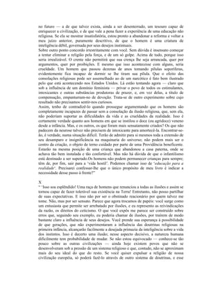 no futuro — a de que talvez exista, ainda a ser desenterrado, um tesouro capaz de
enriquecer a civilização, e de que vale a pena fazer a experiência de uma educação não
religiosa. Se ela se mostrar insatisfatória, estou pronto a abandonar a reforma e voltar a
meu juízo anterior, puramente descritivo, de que o homem é uma criatura de
inteligência débil, governada por seus desejos instintuais.
Sobre outro ponto concordo irrestritamente com você. Sem dúvida é insensato começar
a tentar eliminar a religião pela força, e de um só golpe. Acima de tudo, porque isso
seria irrealizável. O crente não permitirá que sua crença lhe seja arrancada, quer por
argumentos, quer por proibições. E mesmo que isso acontecesse com alguns, seria
crueldade. Um homem que passou dezenas de anos tomando pílulas soporíferas,
evidentemente fica incapaz de dormir se lhe tiram sua pílula. Que o efeito das
consolações religiosas pode ser assemelhado ao de um narcótico é fato bem ilustrado
pelo que está acontecendo nos Estados Unidos. Lá estão tentando agora — claro que
sob a influência de um domínio feminista — privar o povo de todos os estimulantes,
intoxicantes e outras substâncias produtoras de prazer, e, em vez delas, a título de
compensação, empanturram-no de devoção. Trata-se de outro experimento sobre cujo
resultado não precisamos sentir-nos curiosos.
Assim, tenho de contradizê-lo quando prossegue argumentando que os homens são
completamente incapazes de passar sem a consolação da ilusão religiosa, que, sem ela,
não poderiam suportar as dificuldades da vida e as crueldades da realidade. Isso é
certamente verdade quanto aos homens em que se instilou o doce (ou agridoce) veneno
desde a infância. Mas, e os outros, os que foram mais sensatamente criados? Os que não
padecem da neurose talvez não precisem de intoxicante para amortecê-la. Encontrar-se-
ão, é verdade, numa situação difícil. Terão de admitir para si mesmos toda a extensão de
seu desamparo e insignificância na maquinaria do universo; não podem mais ser o
centro da criação, o objeto de terno cuidado por parte de uma Providência beneficente.
Estarão na mesma posição de uma criança que abandonou a casa paterna, onde se
achava tão bem instalada e tão confortável. Mas não há dúvida de que o infantilismo
está destinado a ser superado.Os homens não podem permanecer crianças para sempre;
têm de, por fim, sair para a ‘vida hostil’. Podemos chamar isso de ‘educação para a
realidade‘. Precisarei confessar-lhe que o único propósito de meu livro é indicar a
necessidade desse passo à frente?”

X
“ ‘Isso soa esplêndido! Uma raça de homens que renunciou a todas as ilusões e assim se
tornou capaz de fazer tolerável sua existência na Terra! Entretanto, não posso partilhar
de suas expectativas. E isso não por ser o obstinado reacionário por quem talvez me
tome. Não, mas por ser sensato. Parece que agora trocamos de papéis: você surge como
um entusiasta que permite ser arrebatado por ilusões, e eu represento as reivindicações
da razão, os direitos do ceticismo. O que você expôs me parece ser construído sobre
erros que, seguindo seu exemplo, eu poderia chamar de ilusões, por traírem de modo
bastante claro a influência de seus desejos. Você prende sua esperança à possibilidade
de que gerações, que não experimentaram a influência das doutrinas religiosas na
primeira infância, alcançarão facilmente a desejada primazia da inteligência sobre a vida
dos instintos. Isso é decerto uma ilusão; nesse aspecto decisivo, a natureza humana
dificilmente tem probabilidade de mudar. Se não estou equivocado — conhece-se tão
pouco sobre as outras civilizações — ainda hoje existem povos que não se
desenvolveram sob a pressão de um sistema religioso e que, contudo, não se aproximam
mais do seu ideal do que do resto. Se você quiser expulsar a religião de nossa
civilização européia, só poderá fazê-lo através de outro sistema de doutrinas, e esse
 