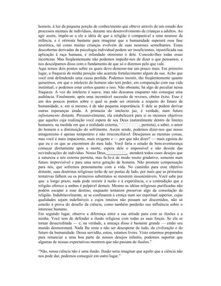 homem, à luz da pequena porção de conhecimento que obteve através de um estudo dos
processos mentais de indivíduos, durante seu desenvolvimento de crianças a adultos. Ao
agir assim, impõe-se a ele a idéia de que a religião é comparável a uma neurose da
infância, e é otimista bastante para imaginar que a humanidade superará essa fase
neurótica, tal como muitas crianças evolvem de suas neuroses semelhantes. Essas
descobertas derivadas da psicologia individual podem ser insuficientes, injustificada sua
aplicação à raça humana, e infundado otimismo o dele. Concedo-lhes todas essas
incertezas. Mas freqüentemente não podemos impedir-nos de dizer o que pensamos, e
nos desculpamos disso com o fundamento de que só o dizemos pelo que vale.
Aqui temos dois pontos sobre os quais devo demorar-me um pouco mais. Em primeiro
lugar, a fraqueza de minha posição não acarreta fortalecimento algum da sua. Acho que
você está defendendo uma causa perdida. Podemos insistir, tão freqüentemente quanto
quisermos, em que o intelecto do homem não tem poder, em comparação com sua vida
instintual, e podemos estar certos quanto a isso. Não obstante, há algo de peculiar nessa
fraqueza. A voz do intelecto é suave, mas não descansa enquanto não consegue uma
audiência. Finalmente, após uma incontável sucessão de reveses, obtém êxito. Esse é
um dos poucos pontos sobre o qual se pode ser otimista a respeito do futuro da
humanidade, e, em si mesmo, é de não pequena importância. E dele se podem derivar
outras esperanças ainda. A primazia do intelecto jaz, é verdade, num futuro
infinitamente distante. Presumivelmente, ela estabelecerá para si os mesmos objetivos
que aqueles cuja realização você espera de seu Deus (naturalmente dentro de limites
humanos, na medida em que a realidade externa, ‘                , permita), a saber, o amor
do homem e a diminuição do sofrimento. Assim sendo, podemos dizer-nos que nosso
antagonismo é apenas temporário e não irreconciliável. Desejamos as mesmas coisas,
mas você é mais impaciente, mais exigente e — por que não dizer? — mais egoísta do
que eu e os que se encontram do meu lado. Você faria o estado de bem-aventurança
começar diretamente após a morte; espera dele o impossível e não desiste das
reivindicações do indivíduo. Nosso Deus,                , atenderá todos esses desejos que
a natureza a nós externa permita, mas fa-lo-á de modo muito gradativo, somente num
futuro imprevisível e para uma nova geração de homens. Não promete compensação
para nós, que sofremos penosamente com a vida. No caminho para esse objetivo
distante, suas doutrinas religiosas terão de ser postas de lado, por mais que as primeiras
tentativas falhem ou os primeiros substitutos se mostrem insustentáveis. Você sabe por
que: a longo prazo, nada pode resistir à razão e à experiência, e a contradição que a
religião oferece a ambas é palpável demais. Mesmo as idéias religiosas purificadas não
podem escapar a esse destino, enquanto tentarem preservar algo da consolação da
religião. Indubitavelmente, se se confinarem à crença num ser espiritual superior, cujas
qualidades sejam indefiníveis e cujos intuitos não possam ser discernidos, não só
estarão à prova do desafio da ciência, como também perderão sua influência sobre o
interesse humano.
Em segundo lugar, observe a diferença entre a sua atitude para com as ilusões e a
minha. Você tem de defender a ilusão religiosa com todas as suas forças. Se ela se
tornar desacreditada — e, na verdade, a ameaça disso é bastante grande — então seu
mundo desmoronará. Nada lhe resta a não ser desesperar de tudo, da civilização e do
futuro da humanidade. Dessa servidão, estou, estamos livres. Visto estarmos preparados
para renunciar a uma boa parte de nossos desejos infantis, podemos suportar que
algumas de nossas expectativas mostrem que não passam de ilusões.”

“Não, nossa ciência não é uma ilusão. Ilusão seria imaginar que aquilo que a ciência não
nos pode dar, podemos conseguir em outro lugar.”
 