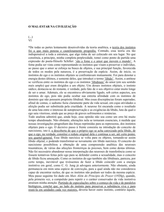 O MAL-ESTAR NA CIVILIZAÇÃO


(...)
VI

“De todas as partes lentamente desenvolvidas da teoria analítica, a teoria dos instintos
foi a que mais penosa e cautelosamente progrediu. Contudo, essa teoria era tão
indispensável a toda a estrutura, que algo tinha de ser colocado em seu lugar. No que
constituía, a princípio, minha completa perplexidade, tomei como ponto de partida uma
expressão do poeta-filósofo Schiller: ‘são a fome e o amor que movem o mundo’. A
fome podia ser vista como representando os instintos que visam a preservar o indivíduo,
ao passo que o amor se esforça na busca de objetos, e sua principal função, favorecida
de todos os modos pela natureza, é a preservação da espécie. Assim, de início, os
instintos do ego e os instintos objetais se confrontavam mutuamente. Foi para denotar a
energia destes últimos, e somente deles, que introduzi o termo ‘libido’. Assim, a antítese
se verificou entre os instintos do ego e os instintos ‘libidinais’ do amor (em seu sentido
mais amplo) que eram dirigidos a um objeto. Um desses instintos objetais, o instinto
sádico, destacou-se do restante, é verdade, pelo fato de o seu objetivo estar muito longe
de ser o amar. Ademais, ele se encontrava obviamente ligado, sob certos aspectos, aos
instintos do ego, pois não podia ocultar sua estreita afinidade com os instintos de
domínio que não possuem propósito libidinal. Mas essas discrepâncias foram superadas;
afinal de contas, o sadismo fazia claramente parte da vida sexual, em cujas atividades a
afeição podia ser substituída pela crueldade. A neurose foi encarada como o resultado
de uma luta entre o interesse de autopreservação e as exigências da libido, luta da qual o
ego saiu vitorioso, ainda que ao preço de graves sofrimentos e renúncias.
Todo analista admitirá que, ainda hoje, essa opinião não soa como um erro há muito
tempo abandonado. Não obstante, alterações nela se tornaram essenciais, à medida que
nossas investigações progrediam das forças reprimidas para as repressoras, dos instintos
objetais para o ego. O decisivo passo à frente consistiu na introdução do conceito de
narcisismo, isto é, a descoberta de que o próprio ego se acha catexizado pela libido, de
que o ego, na verdade, constitui o reduto original dela e continua a ser, até certo ponto,
seu quartel-general. Essa libido narcísica se volta para os objetos, tornando-se assim
libido objetal, e podendo transformar-se novamente em libido narcísica. O conceito do
narcisismo possibilitou a obtenção de uma compreensão analítica das neuroses
traumáticas, de várias das afecções fronteiriças às psicoses, bem como destas últimas.
Não foi necessário abandonar nossa interpretação das neuroses de transferência como se
fossem tentativas feitas pelo ego para se defender contra a sexualidade, mas o conceito
de libido ficou ameaçado. Como os instintos do ego também são libidinais, pareceu, por
certo tempo, inevitável que tivéssemos de fazer a libido coincidir com a energia
instintiva em geral, como C. G. Jung já advogara anteriormente. Não obstante, ainda
permanecia em mim uma espécie de convicção, para a qual ainda não me considerava
capaz de encontrar razões, de que os instintos não podiam ser todos da mesma espécie.
Meu passo seguinte foi dado em Mais Além do Princípio do Prazer (1920g), quando,
pela primeira vez, a compulsão para repetir e o caráter conservador da vida instintiva
atraíram minha atenção. Partindo de especulações sobre o começo da vida e de paralelos
biológicos, concluí que, ao lado do instinto para preservar a substância viva e para
reuni-la em unidades cada vez maiores, deveria haver outro instinto, contrário àquele,
 