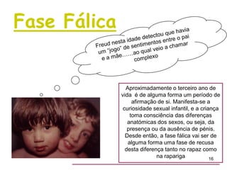 Fase Fálica


                Aproximadamente o terceiro ano de
              vida é de alguma forma um período de
                   afirmação de si. Manifesta-se a
               curiosidade sexual infantil, e a criança
                  toma consciência das diferenças
                 anatómicas dos sexos, ou seja, da
                 presença ou da ausência de pénis.
                Desde então, a fase fálica vai ser de
                 alguma forma uma fase de recusa
                desta diferença tanto no rapaz como
                             na rapariga            16
 