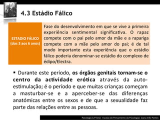 	
  	
  




            4.3 Estádio Fálico
                 	
  
              	
  
                                         Fase	
  do	
  desenvolvimento	
  em	
  que	
  se	
  vive	
  a	
  primeira	
  
              	
                         experiência	
   sen@mental	
   signiﬁca@va.	
   O	
   rapaz	
  
 ESTADIO	
  FÁLICO                       compete	
   com	
   o	
   pai	
   pelo	
   amor	
   da	
   mãe	
   e	
   a	
   rapariga	
  
(dos	
  3	
  aos	
  6	
  anos)	
  	
     compete	
   com	
   a	
   mãe	
   pelo	
   amor	
   do	
   pai;	
   é	
   de	
   tal	
  
                                         modo	
   importante	
   esta	
   experiência	
   que	
   o	
   estádio	
  
                                         fálico	
  poderia	
  denominar-­‐se	
  estádio	
  do	
  complexo	
  de	
  
                                         édipo/Electra.	
  

   § 	
   Durante	
  este	
  período,	
  os	
  órgãos	
  genitais	
  tornam-­‐se	
  o	
  
   centro	
   da	
   ac>vidade	
   eró>ca	
   através	
   da	
   auto-­‐
   es@mulação;	
  é	
  o	
  período	
  e	
  que	
  muitas	
  crianças	
  começam	
  
   a	
   masturbar-­‐se	
   e	
   a	
   aperceber-­‐se	
   das	
   diferenças	
  
   anatómicas	
   entre	
   os	
   sexos	
   e	
   de	
   que	
   a	
   sexualidade	
   faz	
  
   parte	
  das	
  relações	
  entre	
  as	
  pessoas.	
  
                                                                                      Psicologia	
  12º	
  Ano|	
  	
  Escolas	
  do	
  Pensamento	
  da	
  Psicologia|	
  Joana	
  Inês	
  Pontes	
  
 