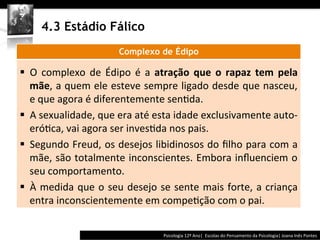  	
  	
  




        4.3 Estádio Fálico
                                      Complexo de Édipo
	
  




§  O	
   complexo	
   de	
   Édipo	
   é	
   a	
   atração	
   que	
   o	
   rapaz	
   tem	
   pela	
  
    mãe,	
  a	
  quem	
  ele	
  esteve	
  sempre	
  ligado	
  desde	
  que	
  nasceu,	
  
    e	
  que	
  agora	
  é	
  diferentemente	
  sen@da.	
  	
  
§  A	
  sexualidade,	
  que	
  era	
  até	
  esta	
  idade	
  exclusivamente	
  auto-­‐
    eró@ca,	
  vai	
  agora	
  ser	
  inves@da	
  nos	
  pais.	
  	
  
§  Segundo	
  Freud,	
  os	
  desejos	
  libidinosos	
  do	
  ﬁlho	
  para	
  com	
  a	
  
    mãe,	
  são	
  totalmente	
  inconscientes.	
  Embora	
  inﬂuenciem	
  o	
  
    seu	
  comportamento.	
  	
  
§  À	
   medida	
   que	
   o	
   seu	
   desejo	
   se	
   sente	
   mais	
   forte,	
   a	
   criança	
  
    entra	
  inconscientemente	
  em	
  compe@ção	
  com	
  o	
  pai.	
  	
  


                                                                    Psicologia	
  12º	
  Ano|	
  	
  Escolas	
  do	
  Pensamento	
  da	
  Psicologia|	
  Joana	
  Inês	
  Pontes	
  
 