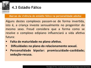  	
  	
  




         4.3 Estádio Fálico

       Marcas da vivência do estádio fálico na personalidade adulta:
	
  




Alguns	
   destes	
   complexos	
   passam-­‐se	
   de	
   forma	
   inver@da,	
  
isto	
   é,	
   a	
   criança	
   investe	
   sensualmente	
   no	
   progenitor	
   do	
  
mesmo	
   sexo.	
   Freud	
   considera	
   que	
   a	
   forma	
   como	
   se	
  
resolve	
   o	
   complexo	
   edipiano	
   inﬂuenciará	
   a	
   vida	
   afe@va	
  
futura:	
  
§  Falta	
  de	
  maturidade	
  no	
  plano	
  afe>vo.	
  
§  	
  Diﬁculdades	
  no	
  plano	
  do	
  relacionamento	
  sexual.	
  	
  
§  Personalidade	
   bipolar:	
   promiscuidade-­‐cas>dade;	
  
    sedução-­‐recusa.	
  


                                                            Psicologia	
  12º	
  Ano|	
  	
  Escolas	
  do	
  Pensamento	
  da	
  Psicologia|	
  Joana	
  Inês	
  Pontes	
  
 