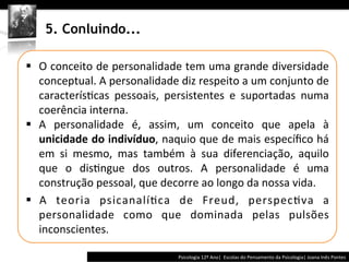  	
  	
  




     5. Conluindo...

§  O	
  conceito	
  de	
  personalidade	
  tem	
  uma	
  grande	
  diversidade	
  
    conceptual.	
  A	
  personalidade	
  diz	
  respeito	
  a	
  um	
  conjunto	
  de	
  
    caracterís@cas	
   pessoais,	
   persistentes	
   e	
   suportadas	
   numa	
  
    coerência	
  interna.	
  	
  
§  A	
   personalidade	
   é,	
   assim,	
   um	
   conceito	
   que	
   apela	
   à	
  
    unicidade	
  do	
  indivíduo,	
  naquio	
  que	
  de	
  mais	
  especíﬁco	
  há	
  
    em	
   si	
   mesmo,	
   mas	
   também	
   à	
   sua	
   diferenciação,	
   aquilo	
  
    que	
   o	
   dis@ngue	
   dos	
   outros.	
   A	
   personalidade	
   é	
   uma	
  
    construção	
  pessoal,	
  que	
  decorre	
  ao	
  longo	
  da	
  nossa	
  vida.	
  	
  
§  A	
   teoria	
   psicanalí@ca	
   de	
   Freud,	
   perspec@va	
   a	
  
    personalidade	
   como	
   que	
   dominada	
   pelas	
   pulsões	
  
    inconscientes.	
  

                                                          Psicologia	
  12º	
  Ano|	
  	
  Escolas	
  do	
  Pensamento	
  da	
  Psicologia|	
  Joana	
  Inês	
  Pontes	
  
 