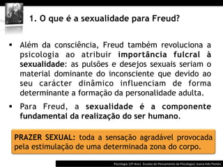  	
  	
  




     1. O que é a sexualidade para Freud?


§  Além da consciência, Freud também revoluciona a
    psicologia ao atribuir importância fulcral à
    sexualidade: as pulsões e desejos sexuais seriam o
    material dominante do inconsciente que devido ao
    seu carácter dinâmico influenciam de forma
    determinante a formação da personalidade adulta.
§  Para Freud, a sexualidade é a componente
    fundamental da realização do ser humano.

 PRAZER SEXUAL: toda a sensação agradável provocada
 pela estimulação de uma determinada zona do corpo.

                                          Psicologia	
  12º	
  Ano|	
  	
  Escolas	
  do	
  Pensamento	
  da	
  Psicologia|	
  Joana	
  Inês	
  Pontes	
  
 