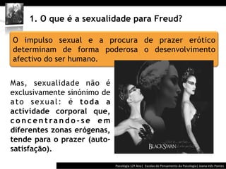 	
  	
  




    1. O que é a sexualidade para Freud?

O impulso sexual e a procura de prazer erótico
determinam de forma poderosa o desenvolvimento
afectivo do ser humano.


Mas, sexualidade não é
exclusivamente sinónimo de
ato sexual: é toda a
actividade corporal que,
concentrando-se em
diferentes zonas erógenas,
tende para o prazer (auto-
satisfação).

                                            Psicologia	
  12º	
  Ano|	
  	
  Escolas	
  do	
  Pensamento	
  da	
  Psicologia|	
  Joana	
  Inês	
  Pontes	
  
 