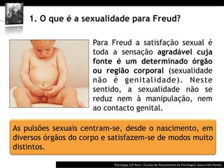  	
  	
  




    1. O que é a sexualidade para Freud?

                   §  Para Freud a satisfação sexual é
                       toda a sensação agradável cuja
                       fonte é um determinado órgão
                       ou região corporal (sexualidade
                       não é genitalidade). Neste
                       sentido, a sexualidade não se
                       reduz nem à manipulação, nem
                       ao contacto genital.

As pulsões sexuais centram-se, desde o nascimento, em
diversos órgãos do corpo e satisfazem-se de modos muito
distintos.

                                         Psicologia	
  12º	
  Ano|	
  	
  Escolas	
  do	
  Pensamento	
  da	
  Psicologia|	
  Joana	
  Inês	
  Pontes	
  
 