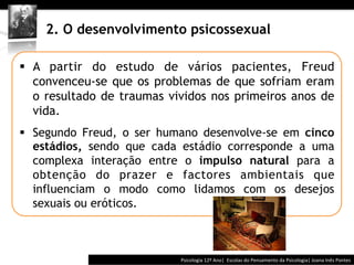  	
  	
  




    2. O desenvolvimento psicossexual

§  A partir do estudo de vários pacientes, Freud
    convenceu-se que os problemas de que sofriam eram
    o resultado de traumas vividos nos primeiros anos de
    vida.
§  Segundo Freud, o ser humano desenvolve-se em cinco
    estádios, sendo que cada estádio corresponde a uma
    complexa interação entre o impulso natural para a
    obtenção do prazer e factores ambientais que
    influenciam o modo como lidamos com os desejos
    sexuais ou eróticos.



                                          Psicologia	
  12º	
  Ano|	
  	
  Escolas	
  do	
  Pensamento	
  da	
  Psicologia|	
  Joana	
  Inês	
  Pontes	
  
 