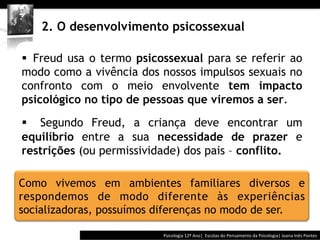  	
  	
  




    2. O desenvolvimento psicossexual

§  Freud usa o termo psicossexual para se referir ao
modo como a vivência dos nossos impulsos sexuais no
confronto com o meio envolvente tem impacto
psicológico no tipo de pessoas que viremos a ser.

§  Segundo Freud, a criança deve encontrar um
equilíbrio entre a sua necessidade de prazer e
restrições (ou permissividade) dos pais – conflito.

Como vivemos em ambientes familiares diversos e
respondemos de modo diferente às experiências
socializadoras, possuímos diferenças no modo de ser.

                                        Psicologia	
  12º	
  Ano|	
  	
  Escolas	
  do	
  Pensamento	
  da	
  Psicologia|	
  Joana	
  Inês	
  Pontes	
  
 