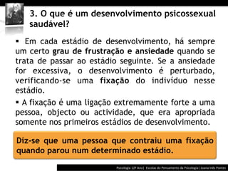  	
  	
  


   3. O que é um desenvolvimento psicossexual
   saudável?
§  Em cada estádio de desenvolvimento, há sempre
um certo grau de frustração e ansiedade quando se
trata de passar ao estádio seguinte. Se a ansiedade
for excessiva, o desenvolvimento é perturbado,
verificando-se uma fixação do indivíduo nesse
estádio.
§  A fixação é uma ligação extremamente forte a uma
pessoa, objecto ou actividade, que era apropriada
somente nos primeiros estádios de desenvolvimento.

Diz-se que uma pessoa que contraiu uma fixação
quando parou num determinado estádio.
                                        Psicologia	
  12º	
  Ano|	
  	
  Escolas	
  do	
  Pensamento	
  da	
  Psicologia|	
  Joana	
  Inês	
  Pontes	
  
 