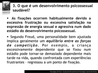  	
  	
  


    3. O que é um desenvolvimento psicossexual
    saudável?

§  As fixações ocorrem habitualmente devido a
excessiva frustração ou excessiva satisfação na
expressão de energia sexual e agressiva num dado
estádio do desenvolvimento psicossexual.
§  Segundo Freud, uma personalidade bem ajustada
implica geralmente um equilíbrio entre as forças
d e c o m p e t i ç ã o . Po r e x e m p l o , a c r i a n ç a
excessivamente dependente que se fixou num
estádio pode tornar-se demasiado dependente mais
tarde na vida, quando confrontada com experiências
frustrantes – regressou a um ponto de fixação.

                                             Psicologia	
  12º	
  Ano|	
  	
  Escolas	
  do	
  Pensamento	
  da	
  Psicologia|	
  Joana	
  Inês	
  Pontes	
  
 