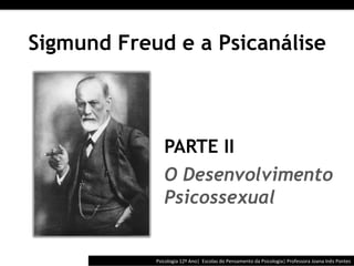  	
  	
  




Sigmund Freud e a Psicanálise



                 PARTE II
                 O Desenvolvimento
                 Psicossexual


            Psicologia	
  12º	
  Ano|	
  	
  Escolas	
  do	
  Pensamento	
  da	
  Psicologia|	
  Professora	
  Joana	
  Inês	
  Pontes	
  
 