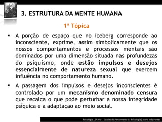  	
  	
  




     3. ESTRUTURA DA MENTE HUMANA
                    1ª Tópica
§  A porção de espaço que no iceberg corresponde ao
    inconsciente, exprime, assim simbolicamente que os
    nossos comportamentos e processos mentais são
    dominados por uma dimensão situada nas profundezas
    do psiquismo, onde estão impulsos e desejos
    essencialmente de natureza sexual que exercem
    influência no comportamento humano.
§  A passagem dos impulsos e desejos inconscientes é
    controlado por um mecanismo denominado censura
    que recalca o que pode perturbar a nossa integridade
    psíquica e a adaptação ao meio social.

                                          Psicologia	
  12º	
  Ano|	
  	
  Escolas	
  do	
  Pensamento	
  da	
  Psicologia|	
  Joana	
  Inês	
  Pontes	
  
 