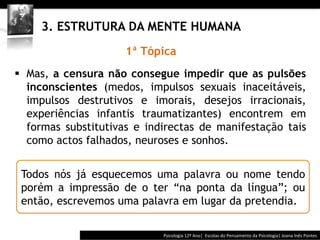  	
  	
  




     3. ESTRUTURA DA MENTE HUMANA
                      1ª Tópica
§  Mas, a censura não consegue impedir que as pulsões
    inconscientes (medos, impulsos sexuais inaceitáveis,
    impulsos destrutivos e imorais, desejos irracionais,
    experiências infantis traumatizantes) encontrem em
    formas substitutivas e indirectas de manifestação tais
    como actos falhados, neuroses e sonhos.


 Todos nós já esquecemos uma palavra ou nome tendo
 porém a impressão de o ter “na ponta da língua”; ou
 então, escrevemos uma palavra em lugar da pretendia.

                                           Psicologia	
  12º	
  Ano|	
  	
  Escolas	
  do	
  Pensamento	
  da	
  Psicologia|	
  Joana	
  Inês	
  Pontes	
  
 