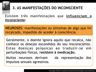  	
  	
  




    3. AS MANIFESTAÇÕES DO INCONSCIENTE

Existem três manifestações que influenciam o
inconsciente:

NEUROSES: manifestações ou sintomas de algo que foi
recalcado, impedido de aceder à consciência.

Geralmente, o doente ignora aquilo que recalca, não
conhece os desejos escondidos do seu insconsciente.
Est a s d oe n ç a s p s í q u i c a s a o t ra d u zi r- s e e m
perturbações físicas, resistem à medicação.
Muitas neuroses derivam                                    da representação dos
impulsos sexuais agressivos.

                                              Psicologia	
  12º	
  Ano|	
  	
  Escolas	
  do	
  Pensamento	
  da	
  Psicologia|	
  Joana	
  Inês	
  Pontes	
  
 