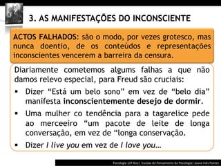  	
  	
  




    3. AS MANIFESTAÇÕES DO INCONSCIENTE

ACTOS FALHADOS: são o modo, por vezes grotesco, mas
nunca doentio, de os conteúdos e representações
inconscientes vencerem a barreira da censura.
Diariamente cometemos algums falhas a que não
damos relevo especial, para Freud são cruciais:
§  Dizer “Está um belo sono” em vez de “belo dia”
    manifesta inconscientemente desejo de dormir.
§  Uma mulher co tendência para a tagarelice pede
    ao merceeiro “um pacote de leite de longa
    conversação, em vez de “longa conservação.
§  Dizer I live you em vez de I love you…

                                          Psicologia	
  12º	
  Ano|	
  	
  Escolas	
  do	
  Pensamento	
  da	
  Psicologia|	
  Joana	
  Inês	
  Pontes	
  
 