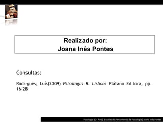  	
  	
  




                     Realizado por:
                   Joana Inês Pontes


Consultas:

Rodrigues, Luís(2009) Psicologia B. Lisboa: Plátano Editora, pp.
16-28




                                             Psicologia	
  12º	
  Ano|	
  	
  Escolas	
  do	
  Pensamento	
  da	
  Psicologia|	
  Joana	
  Inês	
  Pontes	
  
 