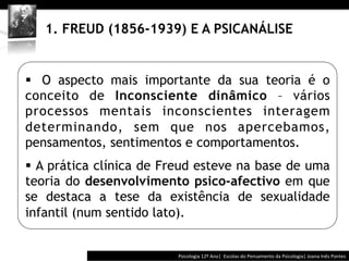  	
  	
  




   1. FREUD (1856-1939) E A PSICANÁLISE


§  O aspecto mais importante da sua teoria é o
conceito de Inconsciente dinâmico – vários
processos mentais inconscientes interagem
determinando, sem que nos apercebamos,
pensamentos, sentimentos e comportamentos.
§  A prática clínica de Freud esteve na base de uma
teoria do desenvolvimento psico-afectivo em que
se destaca a tese da existência de sexualidade
infantil (num sentido lato).


                                        Psicologia	
  12º	
  Ano|	
  	
  Escolas	
  do	
  Pensamento	
  da	
  Psicologia|	
  Joana	
  Inês	
  Pontes	
  
 