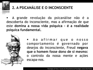  	
  	
  




   2. A PSICANÁLISE E O INCONSCIENTE

§  A grande revolução da psicanálise não é a
descoberta do inconsciente, mas a afirmação de que
este domina a nossa vida psíquica – é a realidade
psíquica fundamental.

            §  A o a f i r m a r q u e o n o s s o
            comportamento é governado por
            desejos do inconsciente, Freud negava
            que o homem fosse dono de si mesmo:
            o controlo da nossa mente e ações
            escapa-nos.

                                       Psicologia	
  12º	
  Ano|	
  	
  Escolas	
  do	
  Pensamento	
  da	
  Psicologia|	
  Joana	
  Inês	
  Pontes	
  
 