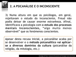  	
  	
  




   2. A PSICANÁLISE E O INCONSCIENTE

3) Numa altura em que os psicólogos, em geral,
rejeitavam o estudo do inconsciente, Freud não
podia deixar de causar enorme estranheza. Afinal,
identificava a psicologia com o estudo dos processos
mentais inconscientes, “algo muito menos
observável” que os fenómenos conscientes.

Apesar desta recusa inicial, a psicanálise acaba por
se desenvolver e o método psicanalítico vai aplicar-
se a diversos domínios da cultura (psicanálise da
religião, da mitologia, etc.)

                                        Psicologia	
  12º	
  Ano|	
  	
  Escolas	
  do	
  Pensamento	
  da	
  Psicologia|	
  Joana	
  Inês	
  Pontes	
  
 