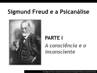  	
  	
  




Sigmund Freud e a Psicanálise



                 PARTE I
                 A consciência e o
                 inconsciente


            Psicologia	
  12º	
  Ano|	
  	
  Escolas	
  do	
  Pensamento	
  da	
  Psicologia|	
  Professora	
  Joana	
  Inês	
  Pontes	
  
 