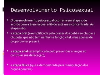 Desenvolvimento Psicosexual
 O desenvolvimento psicosexual ocorreria em etapas, de
  acordo com a área na qual a libido está mais concentrada. As
  etapas são:
 a etapa oral (exemplificada pelo prazer dos bebês ao chupar a
  chupeta, que não tem nenhuma função vital, mas apenas de
  proporcionar prazer);

 a etapa anal (exemplificada pelo prazer das crianças ao
  controlar sua defecação);

 a etapa fálica (que é demonstrada pela manipulação dos
  órgãos genitais)
 