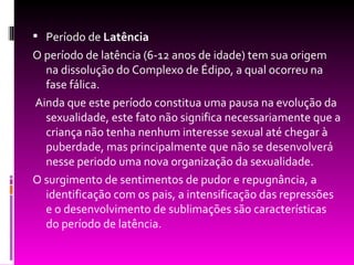  Período de Latência
O período de latência (6-12 anos de idade) tem sua origem
  na dissolução do Complexo de Édipo, a qual ocorreu na
  fase fálica.
Ainda que este período constitua uma pausa na evolução da
  sexualidade, este fato não significa necessariamente que a
  criança não tenha nenhum interesse sexual até chegar à
  puberdade, mas principalmente que não se desenvolverá
  nesse periodo uma nova organização da sexualidade.
O surgimento de sentimentos de pudor e repugnância, a
  identificação com os pais, a intensificação das repressões
  e o desenvolvimento de sublimações são características
  do período de latência.
 