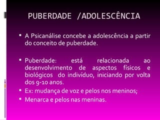 PUBERDADE /ADOLESCÊNCIA

 A Psicanálise concebe a adolescência a partir
  do conceito de puberdade.

 Puberdade:      está     relacionada     ao
  desenvolvimento de aspectos físicos e
  biológicos do indivíduo, iniciando por volta
  dos 9-10 anos.
 Ex: mudança de voz e pelos nos meninos;
 Menarca e pelos nas meninas.
 