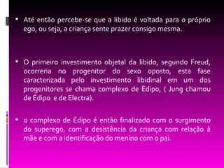  Até então percebe-se que a libido é voltada para o próprio
  ego, ou seja, a criança sente prazer consigo mesma.



 O primeiro investimento objetal da libido, segundo Freud,
  ocorreria no progenitor do sexo oposto, esta fase
  caracterizada pelo investimento libidinal em um dos
  progenitores se chama complexo de Èdipo, ( Jung chamou
  de Édipo e de Electra).

 o complexo de Édipo é então finalizado com o surgimento
  do superego, com a desistência da criança com relação à
  mãe e com a identificação do menino com o pai.
 