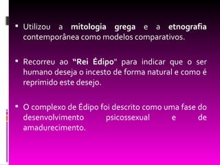  Utilizoua mitologia grega e a etnografia
  contemporânea como modelos comparativos.

 Recorreu ao “Rei Édipo" para indicar que o ser
  humano deseja o incesto de forma natural e como é
  reprimido este desejo.

 O complexo de Édipo foi descrito como uma fase do
  desenvolvimento       psicossexual     e      de
  amadurecimento.
 