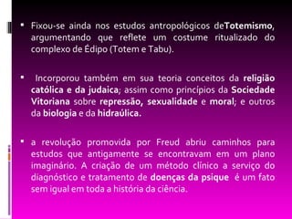 Fixou-se ainda nos estudos antropológicos deTotemismo,
    argumentando que reflete um costume ritualizado do
    complexo de Édipo (Totem e Tabu).

    Incorporou também em sua teoria conceitos da religião
    católica e da judaica; assim como princípios da Sociedade
    Vitoriana sobre repressão, sexualidade e moral; e outros
    da biologia e da hidraúlica.

 a revolução promovida por Freud abriu caminhos para
    estudos que antigamente se encontravam em um plano
    imaginário. A criação de um método clínico a serviço do
    diagnóstico e tratamento de doenças da psique é um fato
    sem igual em toda a história da ciência.
 