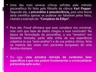  Uma das mais severas críticas sofridas pelo método
  psicanalítico foi feita pelo filósofo da ciência Karl Popper.
  Segundo ele, a psicanálise é pseudociência, pois uma teoria
  seria científica apenas se pudesse ser falseável pelos fatos,
  citando o exemplo do "Complexo de Édipo".

 Para ele, Freud afirmava que esse complexo era universal,
  mas com que base de dados chegou a essa conclusão? Na
  época da formulação da psicanálise, a sua "amostra" era
  bastante limitada; parte dela vinha de sua experiência
  subjetiva (a sua "auto-analíse“) e da sua prática clínica, feita
  na maioria das vezes com pacientes burgueses de uma
  Áustria vitoriana.

 Ou seja: uma amostra retirada de contextos bem
  específicos e que não podem fundamentar a universalidade
  pretendida pelo autor.
 
