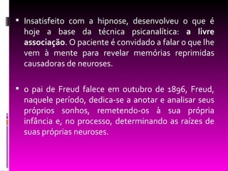  Insatisfeito com a hipnose, desenvolveu o que é
  hoje a base da técnica psicanalítica: a livre
  associação. O paciente é convidado a falar o que lhe
  vem à mente para revelar memórias reprimidas
  causadoras de neuroses.

 o pai de Freud falece em outubro de 1896, Freud,
  naquele período, dedica-se a anotar e analisar seus
  próprios sonhos, remetendo-os à sua própria
  infância e, no processo, determinando as raízes de
  suas próprias neuroses.
 